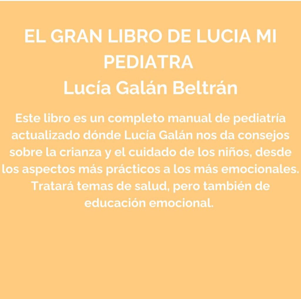 El gran libro de lucia, mi pediatra (Lucía Galán Beltrán).
Este libro es un completo manual de pediatría actualizado dónde Lucía Galán nos da consejos sobre la crianza y el cuidado de los niños, desde los aspectos más prácticos a los más emocionales.
Tratará temas de salud, pero también de educación emocional.