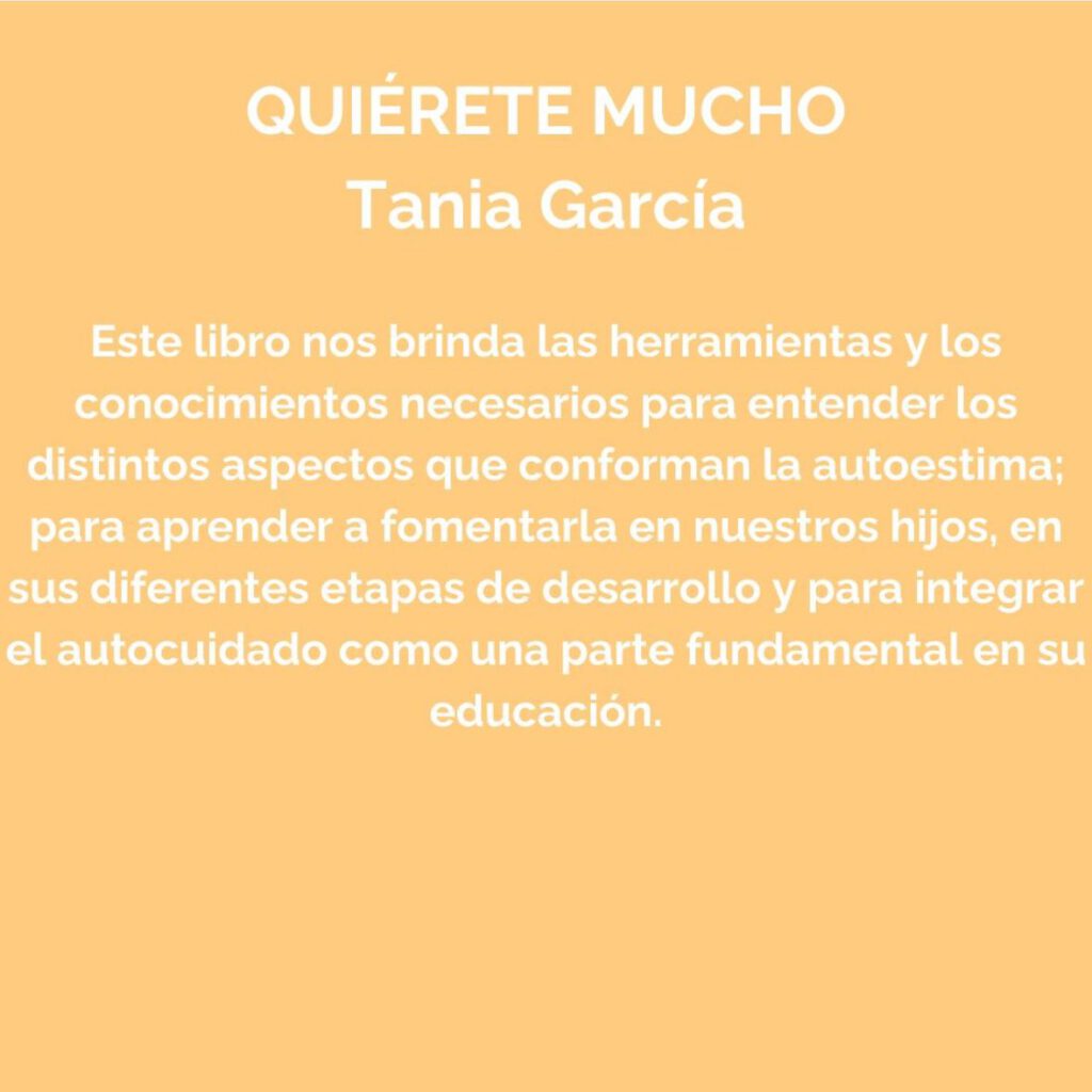 Quiérete mucho (Tania García).
Este libro nos brinda las herramientas y los conocimientos necesarios para entender los distintos aspectos que conforman la autoestima; para aprender a fomentarla en nuestros hijos, en sus diferentes etapas de desarrollo y para integrar el autocuidado como una parte fundamental en su educación.