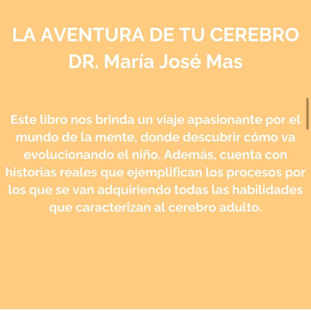 La aventura de tu cerebro (Dr. María José Mas).
Este libro nos brinda un viaje apasionante por el mundo de la mente, donde descubrir cómo va evolucionando el niño. Además, cuenta con historias reales que ejemplifican los procesos por los que van adquiriendo todas las habilidades que caracterizan al cerebro adulto.